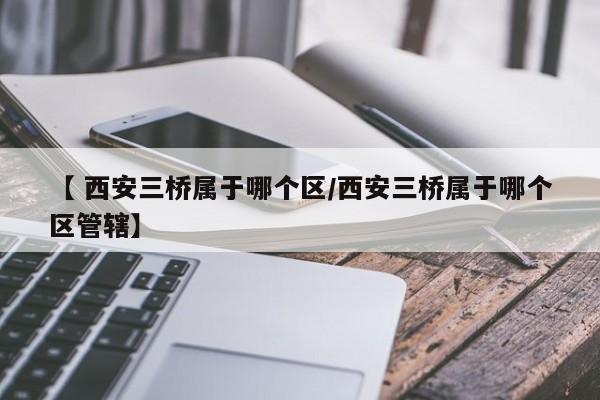 【 西安三桥属于哪个区/西安三桥属于哪个区管辖】